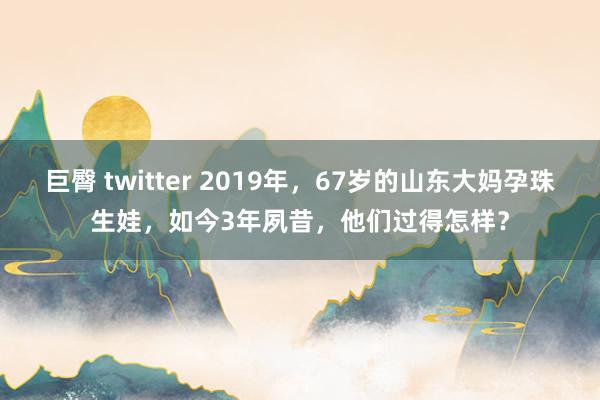 巨臀 twitter 2019年，67岁的山东大妈孕珠生娃，如今3年夙昔，他们过得怎样？