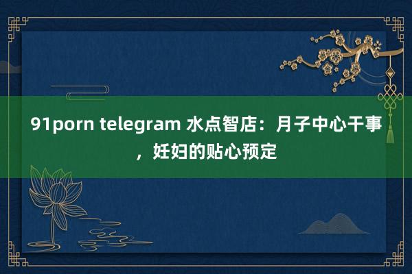 91porn telegram 水点智店：月子中心干事，妊妇的贴心预定