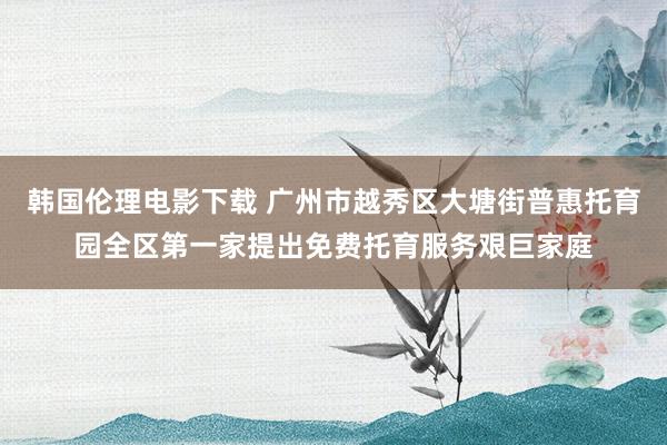 韩国伦理电影下载 广州市越秀区大塘街普惠托育园全区第一家提出免费托育服务艰巨家庭