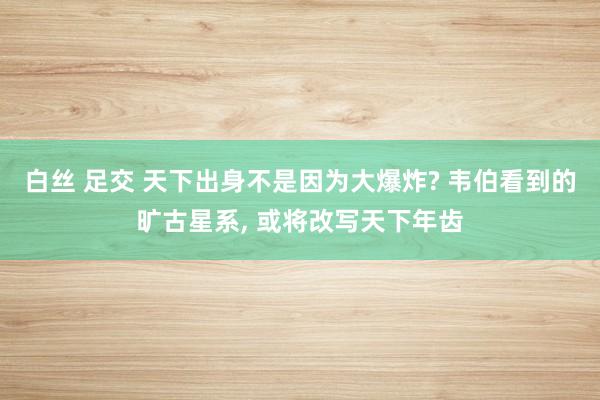 白丝 足交 天下出身不是因为大爆炸? 韦伯看到的旷古星系， 或将改写天下年齿