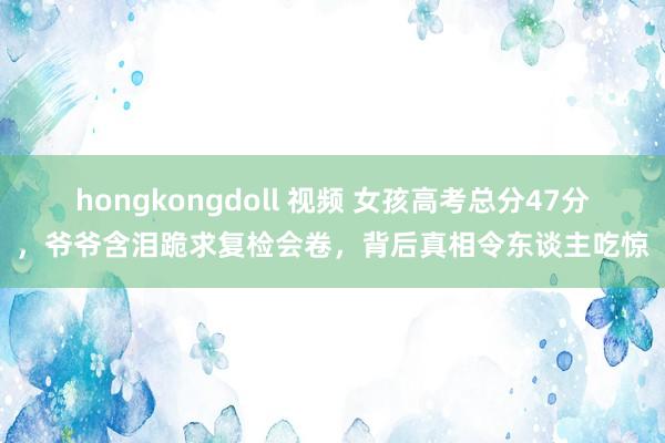 hongkongdoll 视频 女孩高考总分47分，爷爷含泪跪求复检会卷，背后真相令东谈主吃惊