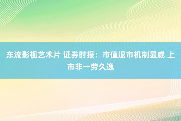 东流影视艺术片 证券时报：市值退市机制显威 上市非一劳久逸