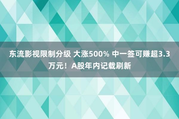 东流影视限制分级 大涨500% 中一签可赚超3.3万元！A股年内记载刷新