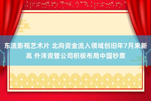 东流影视艺术片 北向资金流入领域创旧年7月来新高 外洋资管公司积极布局中国钞票