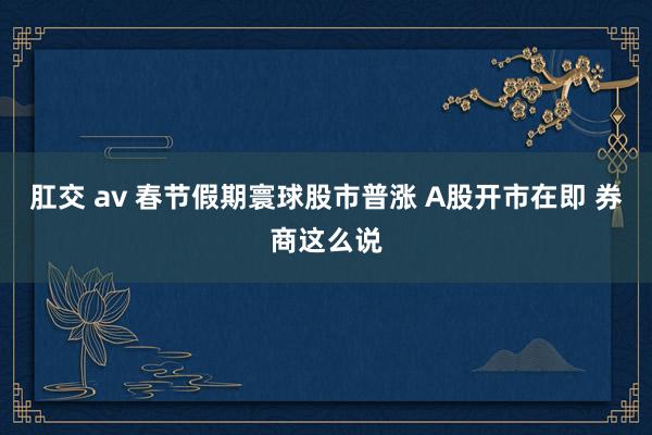 肛交 av 春节假期寰球股市普涨 A股开市在即 券商这么说