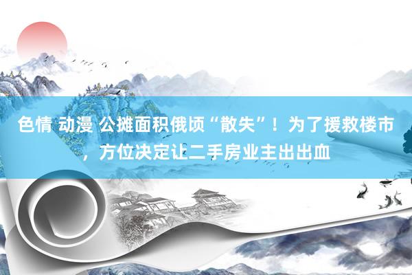 色情 动漫 公摊面积俄顷“散失”！为了援救楼市，方位决定让二手房业主出出血