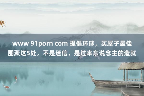 www 91porn com 提倡环球，买屋子最佳围聚这5处，不是迷信，是过来东说念主的造就