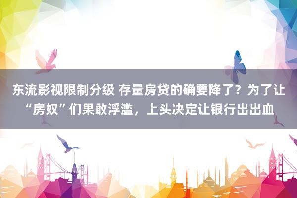 东流影视限制分级 存量房贷的确要降了？为了让“房奴”们果敢浮滥，上头决定让银行出出血