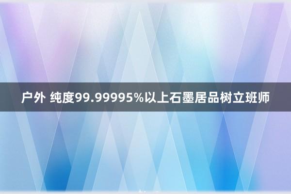 户外 纯度99.99995%以上石墨居品树立班师