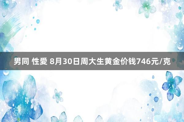 男同 性愛 8月30日周大生黄金价钱746元/克