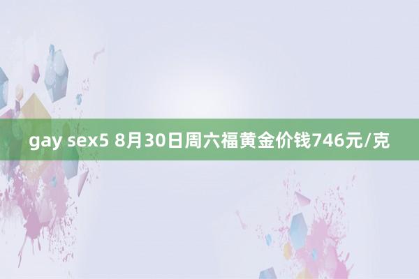 gay sex5 8月30日周六福黄金价钱746元/克