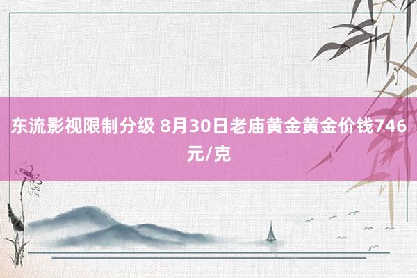 东流影视限制分级 8月30日老庙黄金黄金价钱746元/克