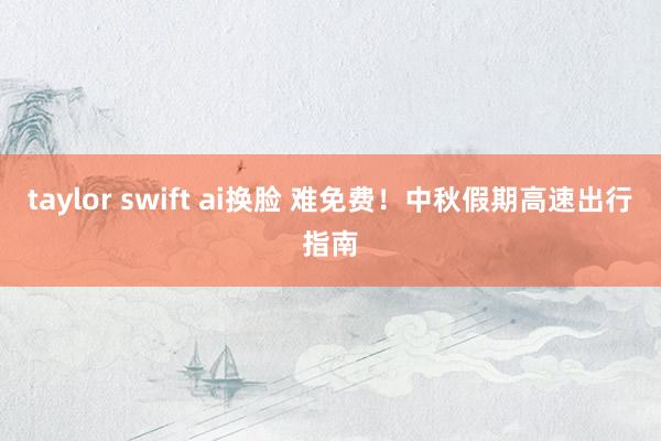 taylor swift ai换脸 难免费！中秋假期高速出行指南