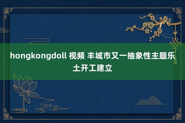 hongkongdoll 视频 丰城市又一抽象性主题乐土开工建立