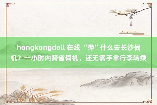 hongkongdoll 在线 “萍”什么去长沙伺机？一小时内跨省伺机，还无需手拿行李转乘