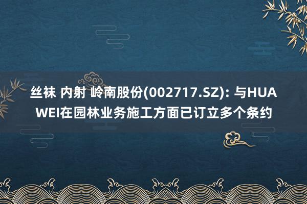 丝袜 内射 岭南股份(002717.SZ): 与HUAWEI在园林业务施工方面已订立多个条约