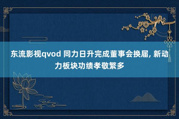 东流影视qvod 同力日升完成董事会换届， 新动力板块功绩孝敬繁多