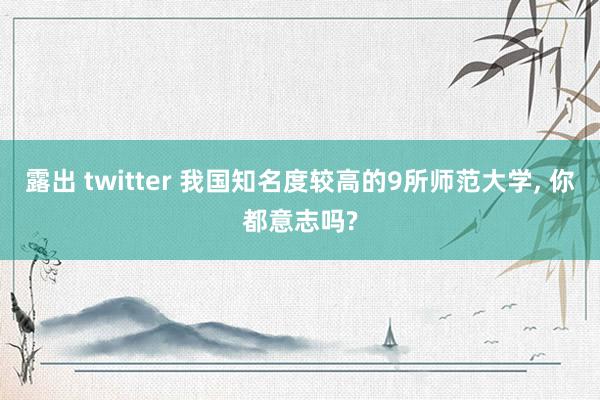 露出 twitter 我国知名度较高的9所师范大学， 你都意志吗?