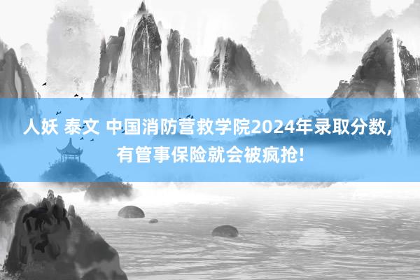 人妖 泰文 中国消防营救学院2024年录取分数， 有管事保险就会被疯抢!