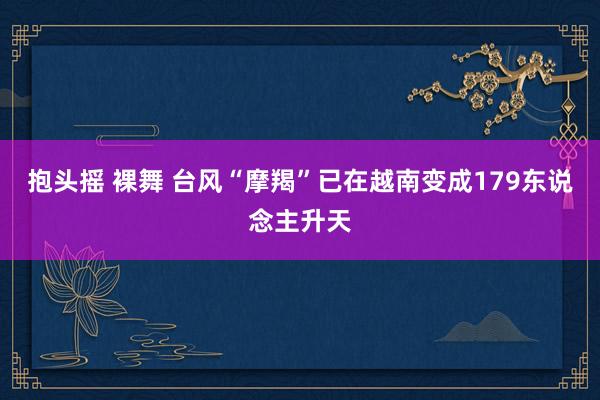 抱头摇 裸舞 台风“摩羯”已在越南变成179东说念主升天