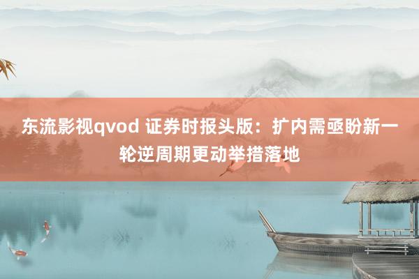 东流影视qvod 证券时报头版：扩内需亟盼新一轮逆周期更动举措落地