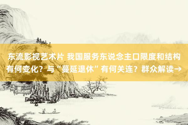 东流影视艺术片 我国服务东说念主口限度和结构有何变化？与“蔓延退休”有何关连？群众解读→