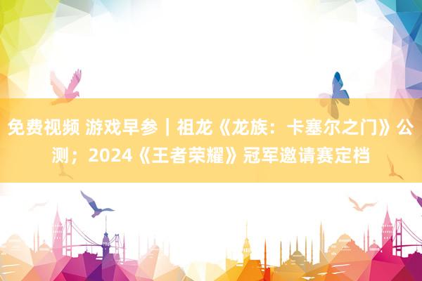 免费视频 游戏早参｜祖龙《龙族：卡塞尔之门》公测；2024《王者荣耀》冠军邀请赛定档