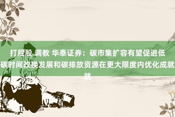 打屁股 调教 华泰证券：碳市集扩容有望促进低碳时间改换发展和碳排放资源在更大限度内优化成就