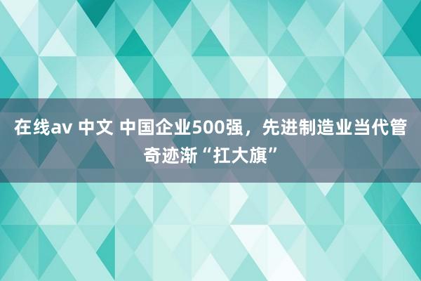 在线av 中文 中国企业500强，先进制造业当代管奇迹渐“扛大旗”