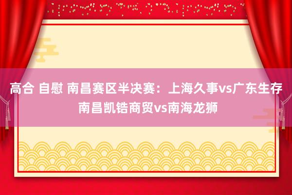 高合 自慰 南昌赛区半决赛：上海久事vs广东生存 南昌凯锆商贸vs南海龙狮