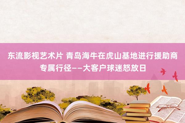 东流影视艺术片 青岛海牛在虎山基地进行援助商专属行径——大客户球迷怒放日