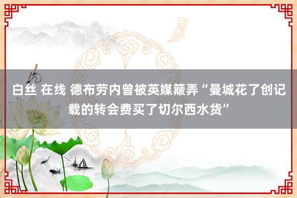 白丝 在线 德布劳内曾被英媒簸弄“曼城花了创记载的转会费买了切尔西水货”