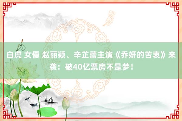 白虎 女優 赵丽颖、辛芷蕾主演《乔妍的苦衷》来袭：破40亿票房不是梦！