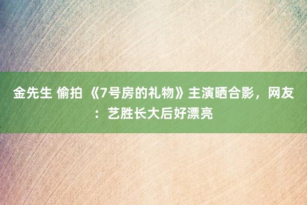 金先生 偷拍 《7号房的礼物》主演晒合影，网友：艺胜长大后好漂亮