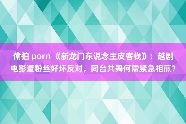 偷拍 porn 《新龙门东说念主皮客栈》：越剧电影遭粉丝好坏反对，同台共舞何需紧急相煎？