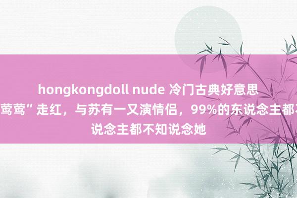 hongkongdoll nude 冷门古典好意思女：因“崔莺莺”走红，与苏有一又演情侣，99%的东说念主都不知说念她