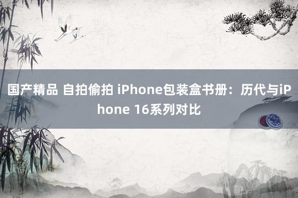 国产精品 自拍偷拍 iPhone包装盒书册：历代与iPhone 16系列对比