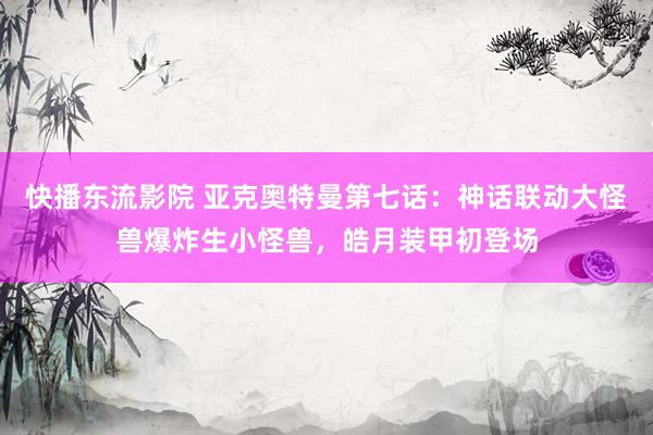 快播东流影院 亚克奥特曼第七话：神话联动大怪兽爆炸生小怪兽，皓月装甲初登场