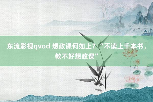 东流影视qvod 想政课何如上？“不读上千本书，教不好想政课”