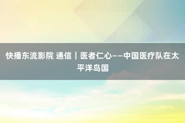 快播东流影院 通信｜医者仁心——中国医疗队在太平洋岛国