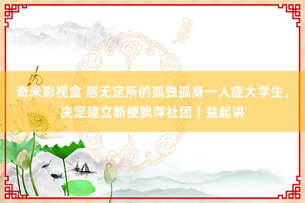 奇米影视盒 居无定所的孤独孤身一人症大学生，决定建立断梗飘萍社团｜益起讲