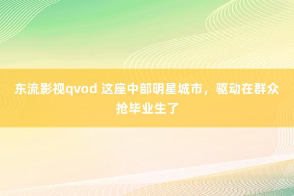 东流影视qvod 这座中部明星城市，驱动在群众抢毕业生了