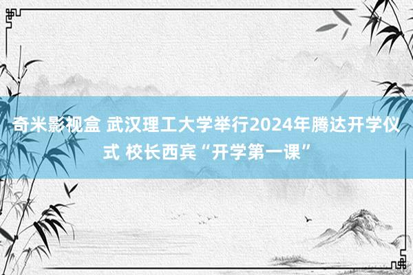 奇米影视盒 武汉理工大学举行2024年腾达开学仪式 校长西宾“开学第一课”