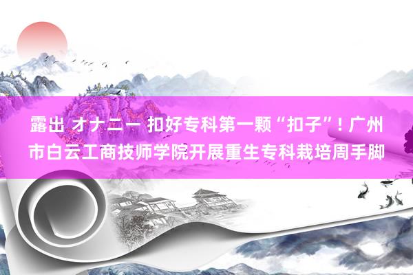 露出 オナニー 扣好专科第一颗“扣子”! 广州市白云工商技师学院开展重生专科栽培周手脚