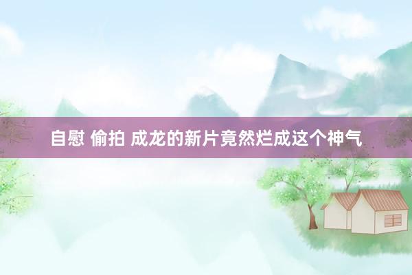 自慰 偷拍 成龙的新片竟然烂成这个神气