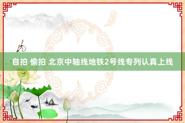 自拍 偷拍 北京中轴线地铁2号线专列认真上线