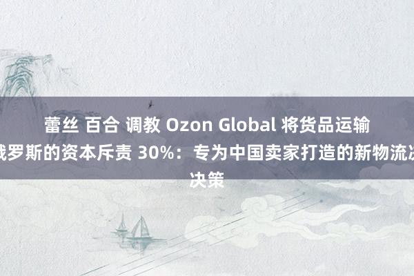 蕾丝 百合 调教 Ozon Global 将货品运输至俄罗斯的资本斥责 30%：专为中国卖家打造的新物流决策