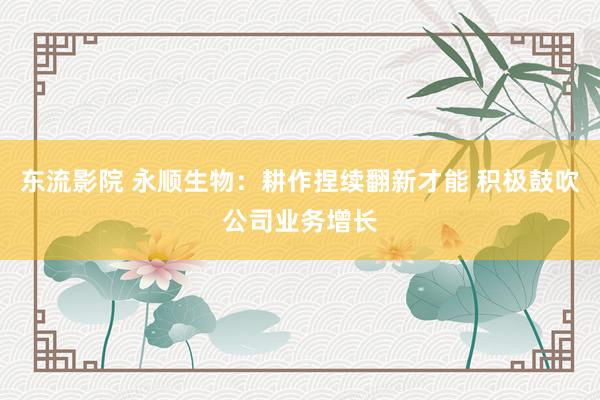 东流影院 永顺生物：耕作捏续翻新才能 积极鼓吹公司业务增长