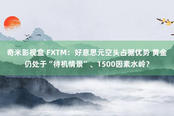 奇米影视盒 FXTM：好意思元空头占据优势 黄金仍处于“待机情景”、1500因素水岭？