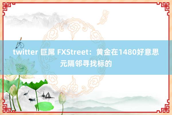 twitter 巨屌 FXStreet：黄金在1480好意思元隔邻寻找标的